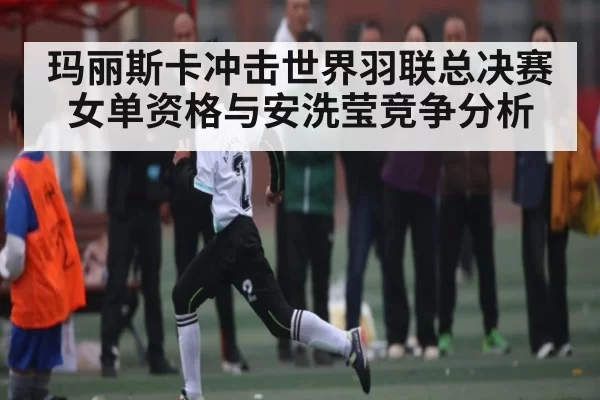 玛丽斯卡冲击世界羽联总决赛女单资格与安洗莹竞争分析