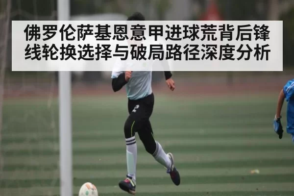 佛罗伦萨基恩意甲进球荒背后锋线轮换选择与破局路径深度分析